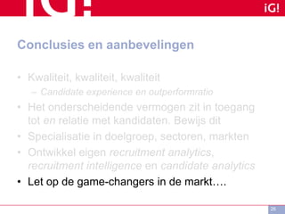 Conclusies en aanbevelingen
• Kwaliteit, kwaliteit, kwaliteit
– Candidate experience en outperformratio
• Het onderscheidende vermogen zit in toegang
tot en relatie met kandidaten. Bewijs dit
• Specialisatie in doelgroep, sectoren, markten
• Ontwikkel eigen recruitment analytics,
recruitment intelligence en candidate analytics
• Let op de game-changers in de markt….
26
 