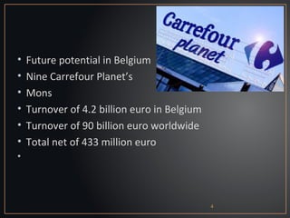 •   Future potential in Belgium
•   Nine Carrefour Planet’s
•   Mons
•   Turnover of 4.2 billion euro in Belgium
•   Turnover of 90 billion euro worldwide
•   Total net of 433 million euro
•




                                              4
 