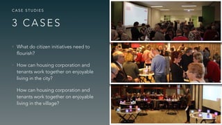 3 C A S E S
C A S E S T U D I E S
• What do citizen initiatives need to
flourish?
• How can housing corporation and
tenants work together on enjoyable
living in the city?
• How can housing corporation and
tenants work together on enjoyable
living in the village?
 