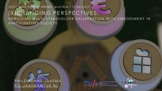 [ X ] C H A N G I N G P E R S P E C T I V E S :
E N R I C H I N G M U LT I - S TA K E H O L D E R D E L I B E R AT I O N W I T H E M B O D I M E N T I N
PA R T I C I PAT O RY S O C I E T Y.
[ X ] C P @ C E ’ D E M ’ 1 7 K R E M S , A U S T R I A | 1 7 - 0 5 - 2 0 1 7
P H I L É M O N N E J A A S M A
P. G . J A A S M A @ T U E . N L
 