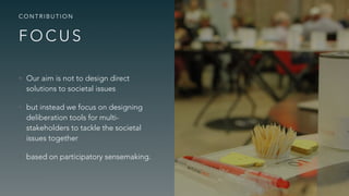 F O C U S
C O N T R I B U T I O N
• Our aim is not to design direct
solutions to societal issues
• but instead we focus on designing
deliberation tools for multi-
stakeholders to tackle the societal
issues together
• based on participatory sensemaking.
 