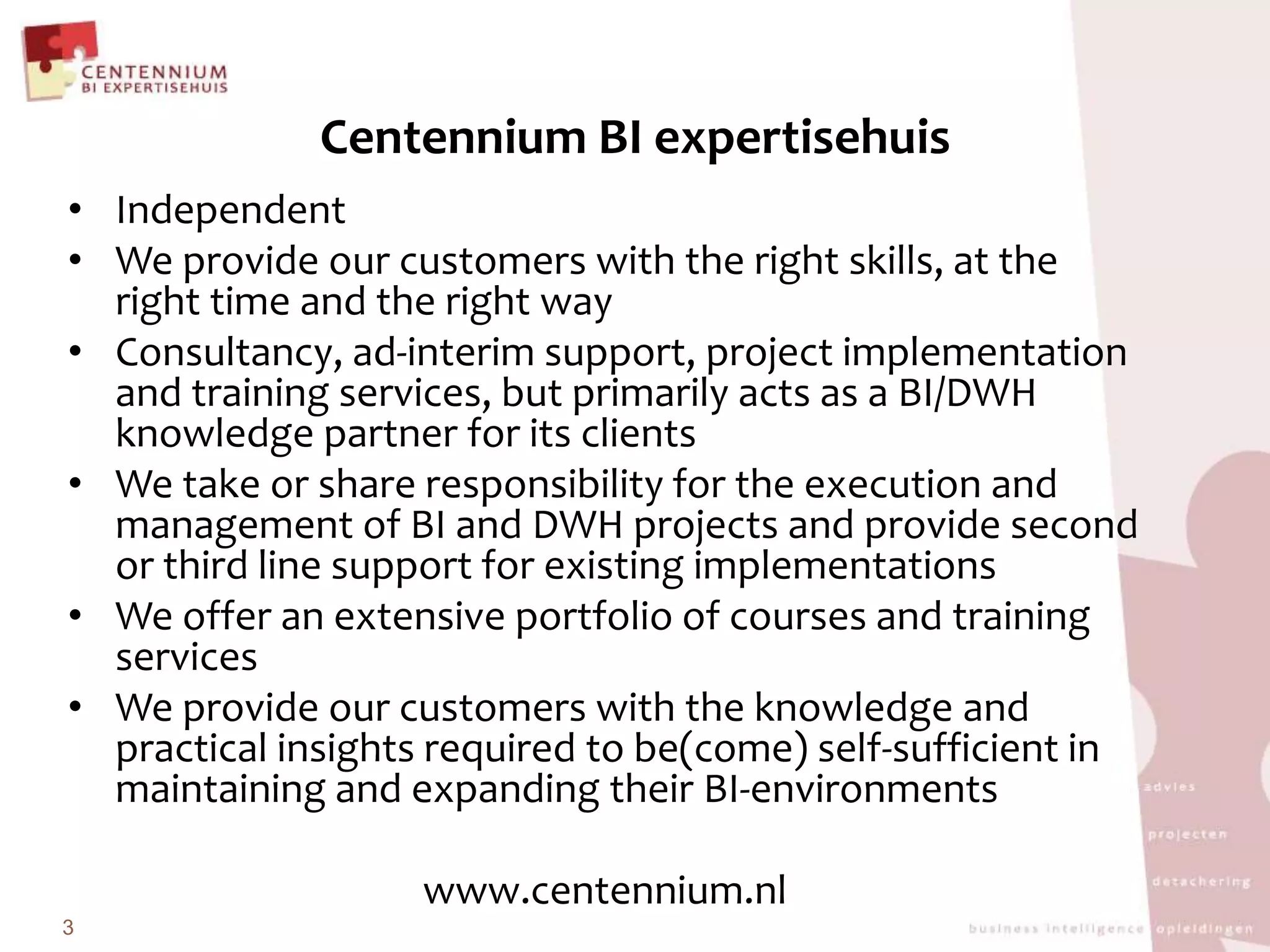 Centennium BI expertisehuisIndependent We provide our customers with the right skills, at the right time and the right wayConsultancy, ad-interim support, project implementation and training services, but primarily acts as a BI/DWH knowledge partner for its clientsWe take or share responsibility for the execution and management of BI and DWH projects and provide second or third line support for existing implementationsWe offer an extensive portfolio of courses and training services We provide our customers with the knowledge and practical insights required to be(come) self-sufficient in maintaining and expanding their BI-environmentswww.centennium.nl3