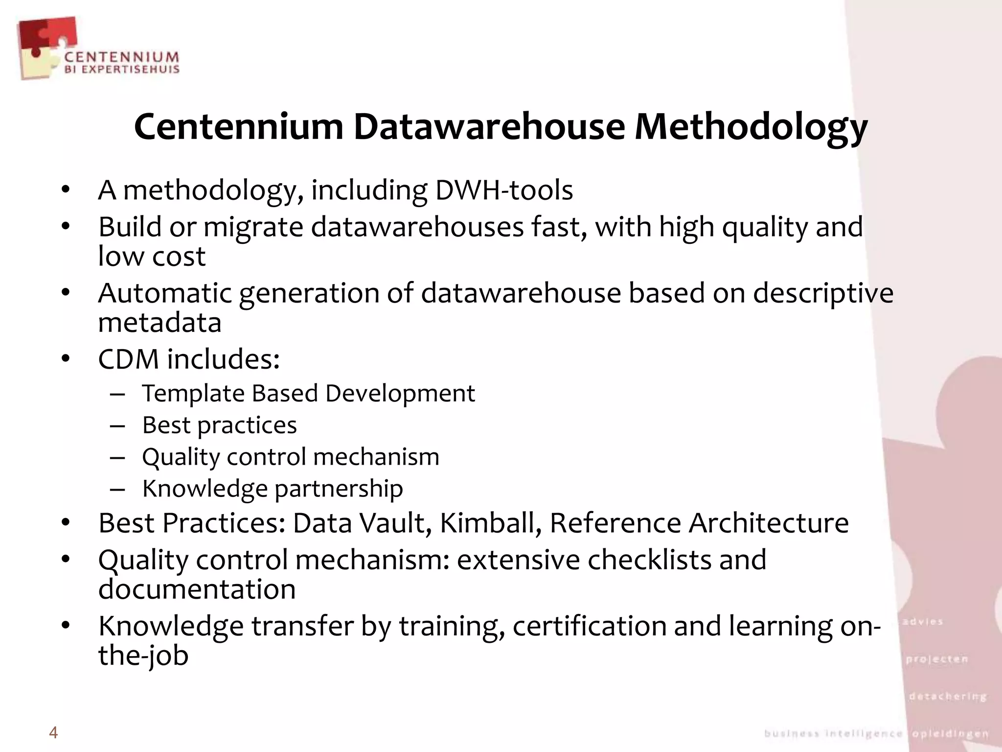 Centennium Datawarehouse MethodologyA methodology, including DWH-toolsBuild or migrate datawarehouses fast, with high qualityand low costAutomatic generation of datawarehouse based on descriptivemetadataCDM includes:Template Based DevelopmentBest practicesQuality control mechanismKnowledge partnershipBest Practices: Data Vault, Kimball, Reference ArchitectureQualitycontrol mechanism: extensive checklists anddocumentationKnowledge transfer by training, certificationandlearning on-the-job4