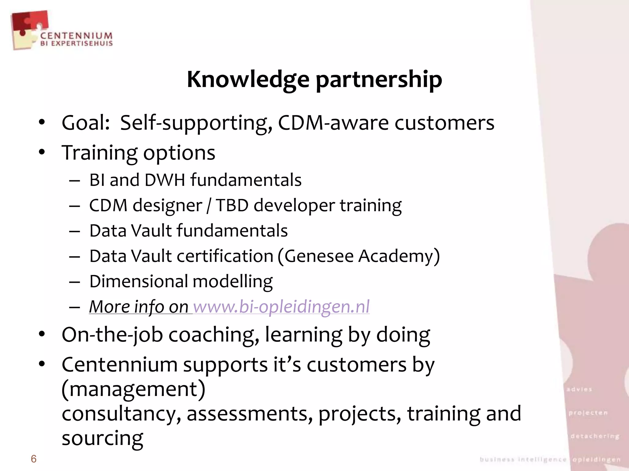Knowledge partnershipGoal:  Self-supporting, CDM-awarecustomersTraining options	BI and DWH fundamentalsCDM designer / TBD developer training	Data VaultfundamentalsData Vaultcertification(Genesee Academy)	DimensionalmodellingMore info on www.bi-opleidingen.nlOn-the-job coaching, learningbydoingCentennium supports it’scustomersby(management) consultancy, assessments, projects, training andsourcing6