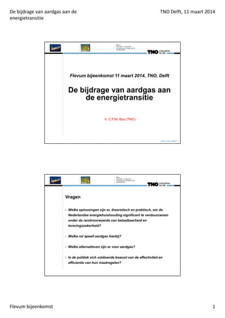 De bijdrage van aardgas aan de
energietransitie
TNO Delft, 11 maart 2014
Flevum bijeenkomst 1
Flevum bijeenkomst 11 maart 2014, TNO, Delft
De bijdrage van aardgas aan
de energietransitie
Ir. C.F.M. Bos (TNO)
Contact: christian.bos@tno.nl
TNO Delft, 11 maart 2014
De bijdrage van aardgas aan de
energietransitie
Slide 0
Vragen
Welke oplossingen zijn er, theoretisch en praktisch, om de
Nederlandse energiehuishouding significant te verduurzamen
onder de randvoorwaarde van betaalbaarheid en
leveringszekerheid?
Welke rol speelt aardgas hierbij?
Welke alternatieven zijn er voor aardgas?
Is de politiek zich voldoende bewust van de effectiviteit en
efficientie van hun maatregelen?
TNO Delft, 11 maart 2014
Slide 1
De bijdrage van aardgas aan de
energietransitie
 