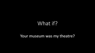 What if?
Your museum was my theatre?
 