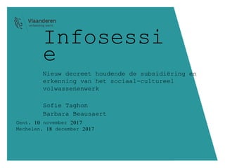 Infosessi
e
Nieuw decreet houdende de subsidiëring en
erkenning van het sociaal-cultureel
volwassenenwerk
Sofie Taghon
Barbara Beausaert
Gent, 10 november 2017
Mechelen, 18 december 2017
 