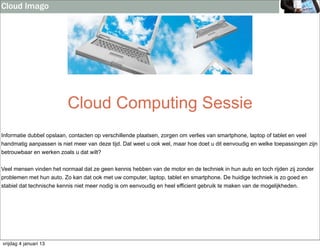 Cloud Imago




                          Cloud Computing Sessie
Informatie dubbel opslaan, contacten op verschillende plaatsen, zorgen om verlies van smartphone, laptop of tablet en veel
handmatig aanpassen is niet meer van deze tijd. Dat weet u ook wel, maar hoe doet u dit eenvoudig en welke toepassingen zijn
betrouwbaar en werken zoals u dat wilt?


Veel mensen vinden het normaal dat ze geen kennis hebben van de motor en de techniek in hun auto en toch rijden zij zonder
problemen met hun auto. Zo kan dat ook met uw computer, laptop, tablet en smartphone. De huidige techniek is zo goed en
stabiel dat technische kennis niet meer nodig is om eenvoudig en heel efficient gebruik te maken van de mogelijkheden.




vrijdag 4 januari 13
 