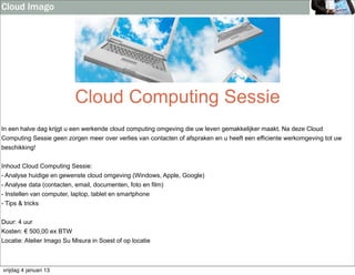 Cloud Imago




                           Cloud Computing Sessie
In een halve dag krijgt u een werkende cloud computing omgeving die uw leven gemakkelijker maakt. Na deze Cloud
Computing Sessie geen zorgen meer over verlies van contacten of afspraken en u heeft een efficiente werkomgeving tot uw
beschikking!


Inhoud Cloud Computing Sessie:
- Analyse huidige en gewenste cloud omgeving (Windows, Apple, Google)
- Analyse data (contacten, email, documenten, foto en film)
- Instellen van computer, laptop, tablet en smartphone
- Tips & tricks


Duur: 4 uur
Kosten: € 500,00 ex BTW
Locatie: Atelier Imago Su Misura in Soest of op locatie



vrijdag 4 januari 13
 