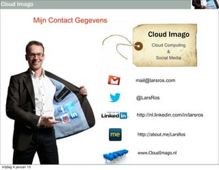 Cloud Imago

                       Mijn Contact Gegevens
                                                    Cloud Imago
                                                      Cloud Computing
                                                             &
                                                        Social Media




                                               mail@larsros.com


                                               @LarsRos


                                               http://nl.linkedin.com/in/larsros


                                               http://about.me/LarsRos



                                               www.CloudImago.nl


vrijdag 4 januari 13
 