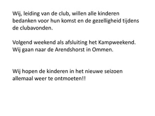 Wij, leiding van de club, willen alle kinderen
bedanken voor hun komst en de gezelligheid tijdens
de clubavonden.
Volgend weekend als afsluiting het Kampweekend.
Wij gaan naar de Arendshorst in Ommen.
Wij hopen de kinderen in het nieuwe seizoen
allemaal weer te ontmoeten!!
 