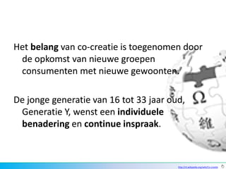 Het belang van co-creatie is toegenomen door
 de opkomst van nieuwe groepen
 consumenten met nieuwe gewoonten.

De jonge generatie van 16 tot 33 jaar oud,
 Generatie Y, wenst een individuele
 benadering en continue inspraak.



                                        http://nl.wikipedia.org/wiki/Co-creatie
 