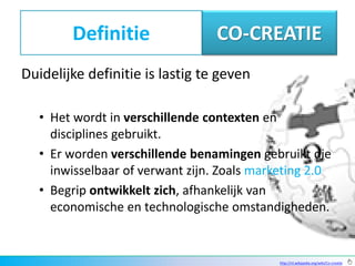 Definitie                 CO-CREATIE
Duidelijke definitie is lastig te geven

   • Het wordt in verschillende contexten en
     disciplines gebruikt.
   • Er worden verschillende benamingen gebruikt die
     inwisselbaar of verwant zijn. Zoals marketing 2.0
   • Begrip ontwikkelt zich, afhankelijk van
     economische en technologische omstandigheden.


                                             http://nl.wikipedia.org/wiki/Co-creatie
 