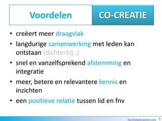 Voordelen              CO-CREATIE
• creëert meer draagvlak
• langdurige samenwerking met leden kan
  ontstaan (dichterbij..)
• snel en vanzelfsprekend afstemming en
  integratie
• meer, betere en relevantere kennis en
  inzichten
• een positieve relatie tussen lid en fnv

                                      http://nl.wikipedia.org/wiki/Co-creatie
 