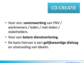 CO-CREATIE

• Voor ons: samenwerking van FNV /
  werknemers / leden / niet-leden /
  stakeholders.
• Voor een betere dienstverlening.
• De basis hiervan is een gelijkwaardige dialoog
  en uitwisseling van ideeën.


                                        http://nl.wikipedia.org/wiki/Co-creatie
 