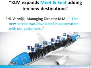 “KLM expands Meet & Seat adding
       ten new destinations”
Erik Varwijk, Managing Director KLM: “.. The
  new service was developed in cooperation
  with our customers..”




                                http://www.dutchdailynews.com/klm-expands-meet-seat-adding-ten-new-destinations/
                           http://www.dutchdailynews.com/klm-expands-meet-seat-adding-ten-new-destinations/
 