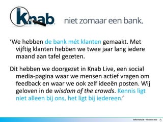 ‘We hebben de bank mét klanten gemaakt. Met
  vijftig klanten hebben we twee jaar lang iedere
  maand aan tafel gezeten.
Dit hebben we doorgezet in Knab Live, een social
  media-pagina waar we mensen actief vragen om
  feedback en waar we ook zelf ideeën posten. Wij
  geloven in de wisdom of the crowds. Kennis ligt
  niet alleen bij ons, het ligt bij iedereen.’

                                            Adformatie 28 – 4 October 2012
 