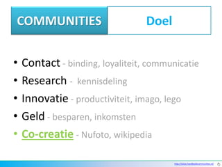 COMMUNITIES                       Doel


•   Contact - binding, loyaliteit, communicatie
•   Research - kennisdeling
•   Innovatie - productiviteit, imago, lego
•   Geld - besparen, inkomsten
•   Co-creatie - Nufoto, wikipedia

                                         http://www.handboekcommunities.nl/
 