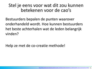 Stel je eens voor wat dit zou kunnen
        betekenen voor de cao’s
Bestuurders bepalen de punten waarover
onderhandeld wordt. Hoe kunnen bestuurders
het beste achterhalen wat de leden belangrijk
vinden?

Help ze met de co-creatie methode!




                   http://http://www.kennisbanksocialeinnovatie.nl/nl/kennis/kennisbank/van-onderhandelen-naar-samenwerken/169?q=
 