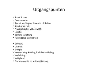 Uitgangspunten Soort School Denominatie Aantal leerlingen, docenten, lokalen Soort onderwijs Praktijklokalen VO en MBO Locatie Kantine inrichting Naschoolse aktiviteiten Gebouw Uiterlijk Energie Verwarming, koeling, luchtbehandeling Verlichting Veiligheid Communicatie en automatisering 