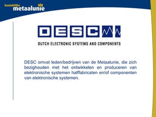 DESC omvat leden/bedrijven van de Metaalunie, die zich
bezighouden met het ontwikkelen en produceren van
elektronische systemen halffabricaten en/of componenten
van elektronische systemen.
 