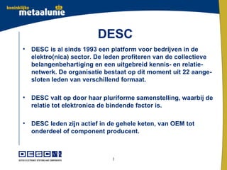 DESC
•   DESC is al sinds 1993 een platform voor bedrijven in de
    elektro(nica) sector. De leden profiteren van de collectieve
    belangenbehartiging en een uitgebreid kennis- en relatie-
    netwerk. De organisatie bestaat op dit moment uit 22 aange-
    sloten leden van verschillend formaat.

•   DESC valt op door haar pluriforme samenstelling, waarbij de
    relatie tot elektronica de bindende factor is.

•   DESC leden zijn actief in de gehele keten, van OEM tot
    onderdeel of component producent.



                              1
 