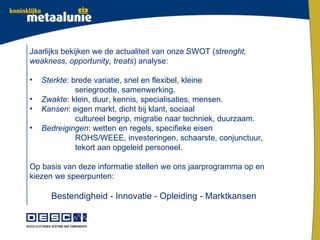 Jaarlijks bekijken we de actualiteit van onze SWOT (strenght,
weakness, opportunity, treats) analyse:

•   Sterkte: brede variatie, snel en flexibel, kleine
              seriegrootte, samenwerking.
•   Zwakte: klein, duur, kennis, specialisaties, mensen.
•   Kansen: eigen markt, dicht bij klant, sociaal
              cultureel begrip, migratie naar techniek, duurzaam.
•   Bedreigingen: wetten en regels, specifieke eisen
              ROHS/WEEE, investeringen, schaarste, conjunctuur,
              tekort aan opgeleid personeel.

Op basis van deze informatie stellen we ons jaarprogramma op en
kiezen we speerpunten:

      Bestendigheid - Innovatie - Opleiding - Marktkansen
 