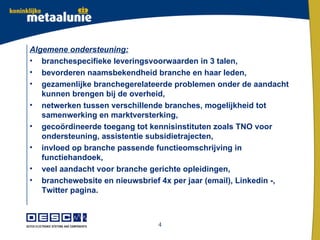 Algemene ondersteuning:
• branchespecifieke leveringsvoorwaarden in 3 talen,
• bevorderen naamsbekendheid branche en haar leden,
• gezamenlijke branchegerelateerde problemen onder de aandacht
   kunnen brengen bij de overheid,
• netwerken tussen verschillende branches, mogelijkheid tot
   samenwerking en marktversterking,
• gecoördineerde toegang tot kennisinstituten zoals TNO voor
   ondersteuning, assistentie subsidietrajecten,
• invloed op branche passende functieomschrijving in
   functiehandoek,
• veel aandacht voor branche gerichte opleidingen,
• branchewebsite en nieuwsbrief 4x per jaar (email), Linkedin -,
   Twitter pagina.



                               4
 