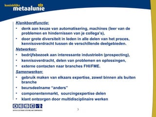Klankbordfunctie:
• denk aan keuze van automatisering, machines (leer van de
   problemen en hindernissen van je collega’s),
• door grote diversiteit in leden in alle delen van het proces,
   kennisoverdracht tussen de verschillende deelgebieden.
Netwerken:
• bedrijfsbezoek aan interessante industrieën (prospecting),
• kennisoverdracht, delen van problemen en oplossingen,
• externe contacten naar branches FHI/FME.
Samenwerken:
• gebruik maken van elkaars expertise, zowel binnen als buiten
   branche
• beursdeelname “anders”
• componentenmarkt, sourcingexpertise delen
• klant ontzorgen door multidisciplinaire werken

                                3
 
