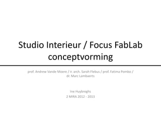 Studio Interieur / Focus FabLab
        conceptvorming
  prof. Andrew Vande Moere / ir. arch. Sarah Flebus / prof. Fatima Pombo /
                          dr. Marc Lambaerts



                              Ine Huybreghs
                            2 MIRA 2012 - 2013
 