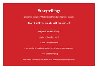 ©2020WillemvanRooijConcept&vormgeving,Houten
Storytelling:
Customer insight > What makes them tick (haakje) > emotie
Don’t sell the steak, sell the sizzle!
Zorgt dat de boodschap:
- beter onthouden wordt
- voor betrokkenheid
- als minder afzendergedreven wordt beschouwd (relevant)
- voor (meer) binding
Resulteert uiteindelijk in betere en loyale(re) klanten/effectiviteit
 