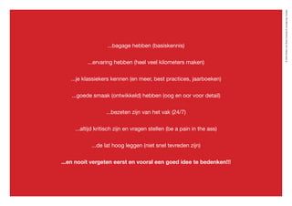 ©2020WillemvanRooijConcept&vormgeving,Houten
...bagage hebben (basiskennis)
...ervaring hebben (heel veel kilometers maken)
...je klassiekers kennen (en meer, best practices, jaarboeken)
...goede smaak (ontwikkeld) hebben (oog en oor voor detail)
...bezeten zijn van het vak (24/7)
...altijd kritisch zijn en vragen stellen (be a pain in the ass)
...de lat hoog leggen (niet snel tevreden zijn)
...en nooit vergeten eerst en vooral een goed idee te bedenken!!!
 