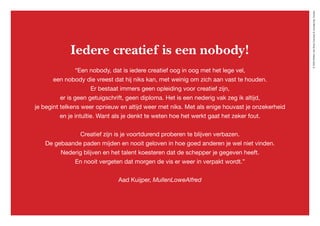 ©2020WillemvanRooijConcept&vormgeving,Houten
Iedere creatief is een nobody!
“Een nobody, dat is iedere creatief oog in oog met het lege vel,
een nobody die vreest dat hij niks kan, met weinig om zich aan vast te houden.
Er bestaat immers geen opleiding voor creatief zijn,
er is geen getuigschrift, geen diploma. Het is een nederig vak zeg ik altijd,
je begint telkens weer opnieuw en altijd weer met niks. Met als enige houvast je onzekerheid
en je intuïtie. Want als je denkt te weten hoe het werkt gaat het zeker fout.
Creatief zijn is je voortdurend proberen te blijven verbazen.
De gebaande paden mijden en nooit geloven in hoe goed anderen je wel niet vinden.
Nederig blijven en het talent koesteren dat de schepper je gegeven heeft.
En nooit vergeten dat morgen de vis er weer in verpakt wordt.”
Aad Kuijper, MullenLoweAlfred
 