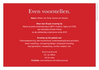 ©2020WillemvanRooijConcept&vormgeving,Houten
Even voorstellen.
Naam: Willem van Rooij, (senior) art director
Meer dan 30 jaar ervaring bij:
Kleine en grote reclamebureau’s (BVH, Publicis, Ogilvy en FCB),
aan klantzijde (Center Parcs)
en als zelfstandig ondernemer sinds 2010
Ervaring op het gebied van:
Personeelswerving, fast movers/food, actiemarketing/brand activation,
direct marketing, vormgeving/design, (employer) branding,
lead generation, newsjacking, content creation, etc.
B-to-C én B-to-B
On- én offline
Art én copy
Portfolio: www.behance.net/willemvanrooij
 
