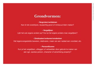 ©2020WillemvanRooijConcept&vormgeving,Houten
Grondvormen:
- Vergroten/verkleinen
Kan ik het overdrijven, reusachtig groot of miniscuul klein maken?
- Vergelijken
Lijkt het ook ergens anders op? Kun je het ergens anders mee vergelijken?
- Omdraaien/omkeren/omdenken
Het tegenovergestelde beweren, relativeren, maak van een nadeel een voordeel, etc.
- Personificeren
Kun je het vergelijken, uitleggen of verbeelden door gebruik te maken van
een zgn. spokes person, character of advertising property?
 