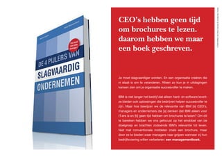 ©2020WillemvanRooijConcept&vormgeving,Houten
CEO’s hebben geen tijd
om brochures te lezen.
daarom hebben we maar
een boek geschreven.
Je moet slagvaardiger worden. En een organisatie creëren die
in staat is om te veranderen. Alleen zo kun je in uitdagingen
kansen zien om je organisatie succesvoller te maken.
IBM is niet langer het bedrijf dat alleen hard- en software levert:
ze bieden ook oplossingen die bedrijven helpen succesvoller te
zijn. Maar hoe bewijzen we de relevantie van IBM bij CEO’s,
managers en ondernemers die [a] denken dat IBM alleen voor
IT-ers is en [b] geen tijd hebben om brochures te lezen? Om dit
te bereiken hebben we ons gefocust op het einddoel van de
doelgroep en brachten zodoende IBM’s relevantie tot leven.
Niet met conventionele middelen zoals een brochure, maar
door ze te bieden waar managers naar grijpen wanneer zij hun
bedrijfsvoering willen verbeteren: een managementboek.
 