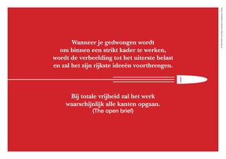 ©2020WillemvanRooijConcept&vormgeving,Houten
Wanneer je gedwongen wordt
om binnen een strikt kader te werken,
wordt de verbeelding tot het uiterste belast
en zal het zijn rijkste ideeën voortbrengen.
Bij totale vrijheid zal het werk
waarschijnlijk alle kanten opgaan.
(The open brief)
 