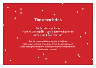 ©2020WillemvanRooijConcept&vormgeving,Houten
The open brief.
Such briefs include:
“you’re the expert – you’ll know what to do,
that’s what I pay you for”.
But the problem of briefs like this is that they
take away ownership of the project from the company and
place it straight in the hands of the agency/creative departement.
This is where chaos lies...
 
