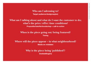©2020WillemvanRooijConcept&vormgeving,Houten
Who am I adressing to?
Target audience/doelgroep(en)
What am I talking about and what do I want the customer to do;
what’s the price/offer/time conditions?
Propositie/belofte/boodschap > call-to-action
When is the piece going out/being featured?
Timing
Where will the piece appear – in what neighbourhood?
Media en middelen
Why is the piece being ‘published’?
Doelstelling(en)
 
