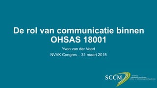 De rol van communicatie binnen
OHSAS 18001
Yvon van der Voort
NVVK Congres – 31 maart 2015
 