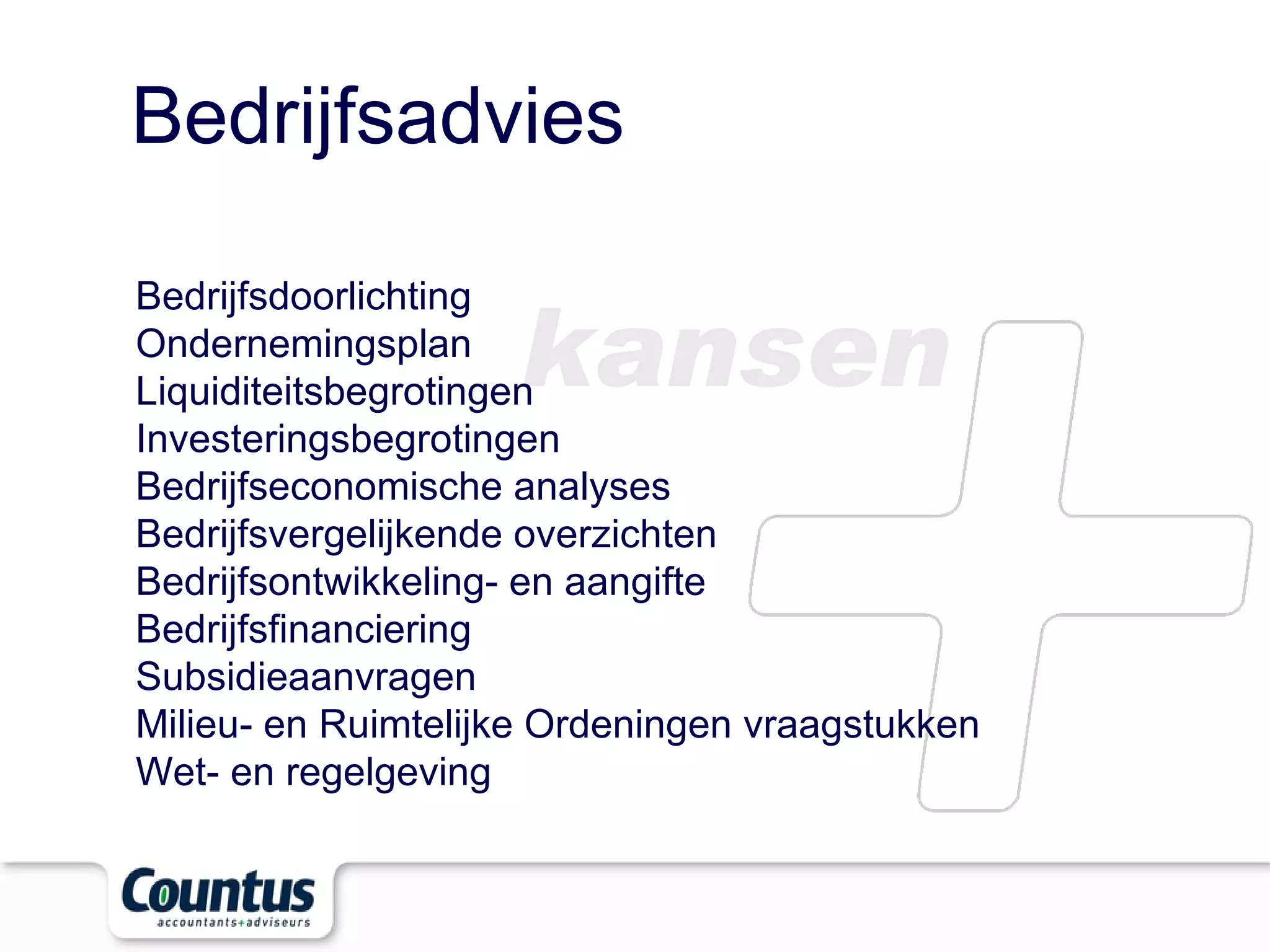 Bedrijfsadvies kansen Bedrijfsdoorlichting  Ondernemingsplan  Liquiditeitsbegrotingen  Investeringsbegrotingen  Bedrijfseconomische analyses  Bedrijfsvergelijkende overzichten  Bedrijfsontwikkeling- en aangifte  Bedrijfsfinanciering  Subsidieaanvragen  Milieu- en Ruimtelijke Ordeningen vraagstukken  Wet- en regelgeving  