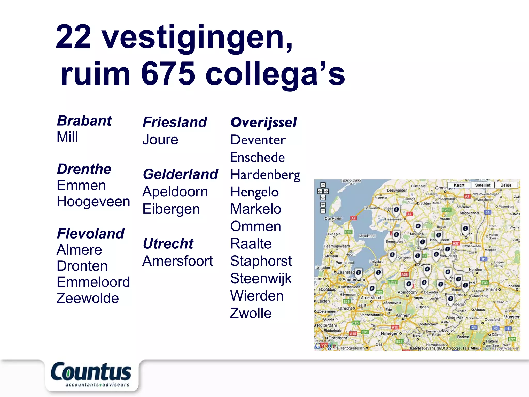 22 vestigingen,  ruim 675 collega’s Brabant Mill Drenthe Emmen Hoogeveen Flevoland Almere Dronten Emmeloord Zeewolde Overijssel Deventer Enschede Hardenberg Hengelo Markelo Ommen Raalte Staphorst  Steenwijk Wierden Zwolle Friesland Joure Gelderland Apeldoorn Eibergen Utrecht Amersfoort 