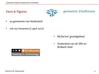 Customer Value in relatie tot E-overheid



Facts & Figures.

• 5e gemeente van Nederland

• 216.157 inwoners (1 april 2011)

                                           • 88.84 km2 grondgebied

                                           • Onderdeel van de SRE en
                                             Brabant Stad




Dennis C.Q. Havermans                                                  3
 