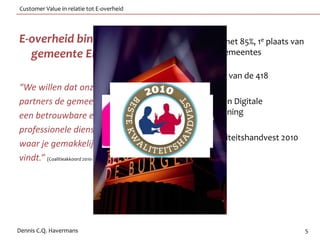 Customer Value in relatie tot E-overheid




E-overheid binnen de                                     • 10e plaats met 85%, 1e plaats van
  gemeente Eindhoven                                       de grote gemeentes

                                                         • 58ste plaats van de 418
“We willen dat onze klanten en
partners de gemeente zien als                            • Nummer 1 in Digitale
een betrouwbare en                                         dienstverlening
professionele dienstverlener
                                                         • Beste kwaliteitshandvest 2010
waar je gemakkelijk ingang
vindt.” (Coalitieakkoord 2010‐2014: Werken aan morgen)




Dennis C.Q. Havermans                                                                          5
 