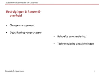 Customer Value in relatie tot E-overheid



Bedreigingen & kansen E-
  overheid

• Change management

• Digitalisering van processen
                                           • Behoefte en waardering

                                           • Technologische ontwikkelingen




Dennis C.Q. Havermans                                                        7
 