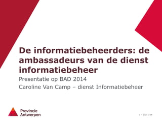 De informatiebeheerders: de 
ambassadeurs van de dienst 
informatiebeheer 
Presentatie op BAD 2014 
Caroline Van Camp – dienst Informatiebeheer 
1 - 27/11/14 
 