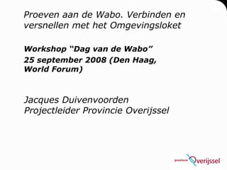 Proeven aan de Wabo. Verbinden en versnellen met het Omgevingsloket Workshop “Dag van de Wabo” 25 september 2008 (Den Haag, World Forum) Jacques Duivenvoorden Projectleider Provincie Overijssel 