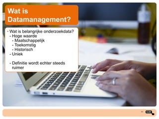 Wat is
Datamanagement?
• Wat is belangrijke onderzoekdata?
- Hoge waarde
- Maatschappelijk
- Toekomstig
- Historisch
- Uniek
- Definitie wordt echter steeds
ruimer

11

 
