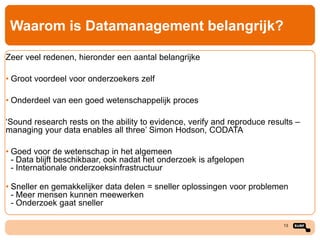 Waarom is Datamanagement belangrijk?
Zeer veel redenen, hieronder een aantal belangrijke
• Groot voordeel voor onderzoekers zelf
• Onderdeel van een goed wetenschappelijk proces
‘Sound research rests on the ability to evidence, verify and reproduce results –
managing your data enables all three’ Simon Hodson, CODATA
• Goed voor de wetenschap in het algemeen
- Data blijft beschikbaar, ook nadat het onderzoek is afgelopen
- Internationale onderzoeksinfrastructuur
• Sneller en gemakkelijker data delen = sneller oplossingen voor problemen
- Meer mensen kunnen meewerken
- Onderzoek gaat sneller
13

 