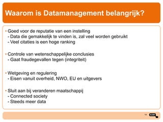 Waarom is Datamanagement belangrijk?
• Goed voor de reputatie van een instelling
- Data die gemakkelijk te vinden is, zal veel worden gebruikt
- Veel citaties is een hoge ranking
• Controle van wetenschappelijke conclusies
- Gaat fraudegevallen tegen (integriteit)

• Wetgeving en regulering
- Eisen vanuit overheid, NWO, EU en uitgevers
• Sluit aan bij veranderen maatschappij
- Connected society
- Steeds meer data
14

 